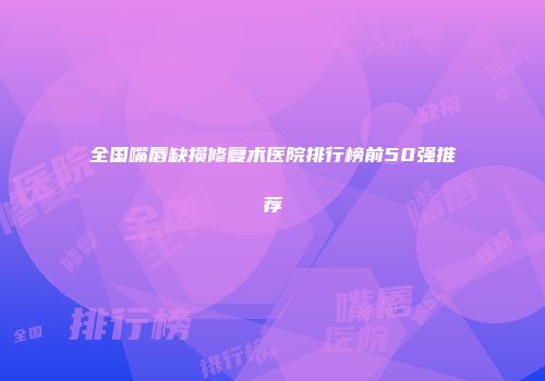全国嘴唇缺损修复术医院排行榜前50强推荐
