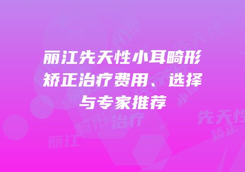 丽江先天性小耳畸形矫正治疗费用、选择与专家推荐