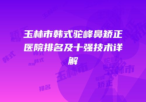 玉林市韩式驼峰鼻矫正医院排名及十强技术详解