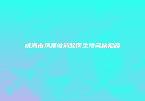 威海市鱼尾纹消除医生排名榜揭晓