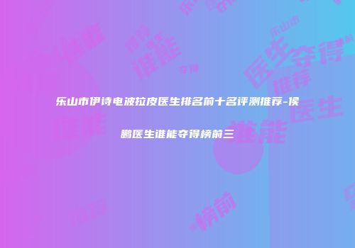 乐山市伊诗电波拉皮医生排名前十名评测推荐-侯鹏医生谁能夺得榜前三