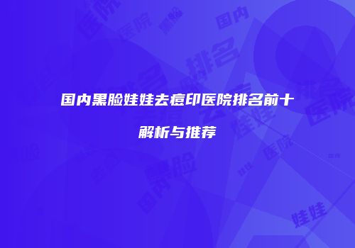 国内黑脸娃娃去痘印医院排名前十解析与推荐