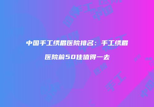 中国手工绣眉医院排名：手工绣眉医院前50佳值得一去