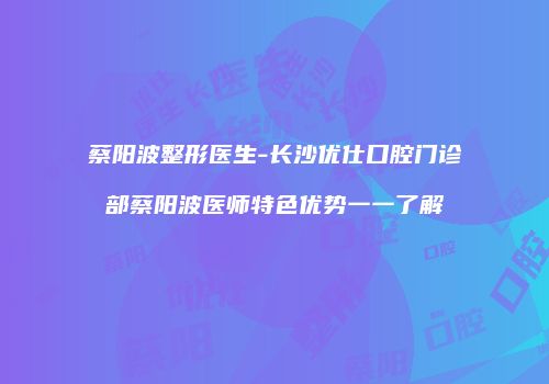 蔡阳波整形医生-长沙优仕口腔门诊部蔡阳波医师特色优势一一了解