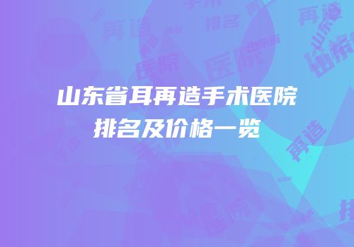 山东省耳再造手术医院排名及价格一览