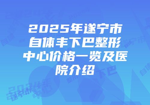 2025年遂宁市自体丰下巴整形中心价格一览及医院介绍