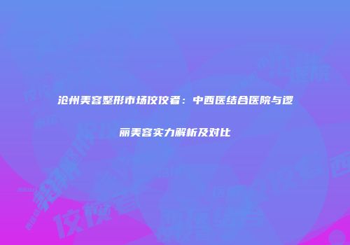 沧州美容整形市场佼佼者：中西医结合医院与逻丽美容实力解析及对比