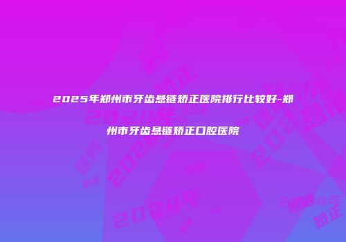 2025年郑州市牙齿悬链矫正医院排行比较好-郑州市牙齿悬链矫正口腔医院