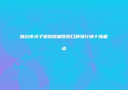 烟台市光子嫩肤除皱医院口碑排行榜十强盘点