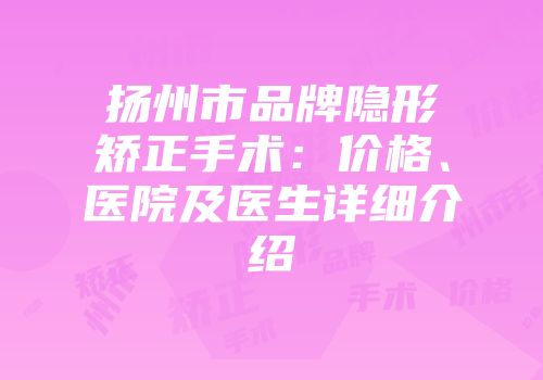 扬州市品牌隐形矫正手术：价格、医院及医生详细介绍