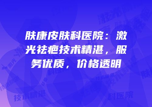 肤康皮肤科医院：激光祛疤技术精湛，服务优质，价格透明