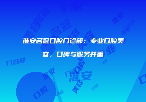 淮安名冠口腔门诊部：专业口腔美容，口碑与服务并重