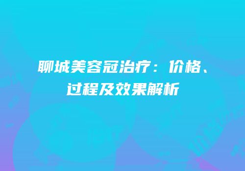 聊城美容冠治疗：价格、过程及效果解析