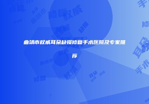 曲靖市权威耳朵缺损修复手术医院及专家推荐