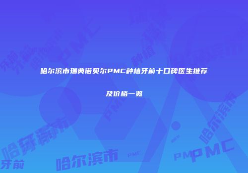 哈尔滨市瑞典诺贝尔PMC种植牙前十口碑医生推荐及价格一览