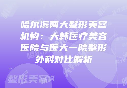 哈尔滨两大整形美容机构：大韩医疗美容医院与医大一院整形外科对比解析