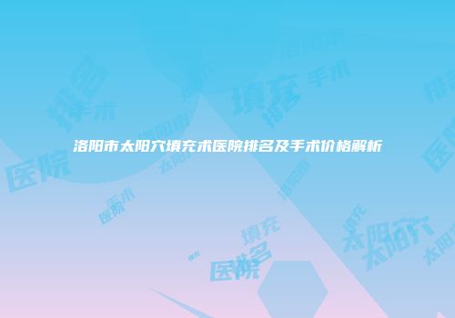 洛阳市太阳穴填充术医院排名及手术价格解析