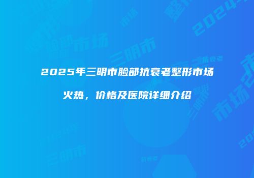 2025年三明市脸部抗衰老整形市场火热，价格及医院详细介绍