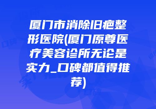 厦门市消除旧疤整形医院(厦门原尊医疗美容诊所无论是实力_口碑都值得推荐)