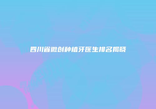 四川省微创种植牙医生排名揭晓