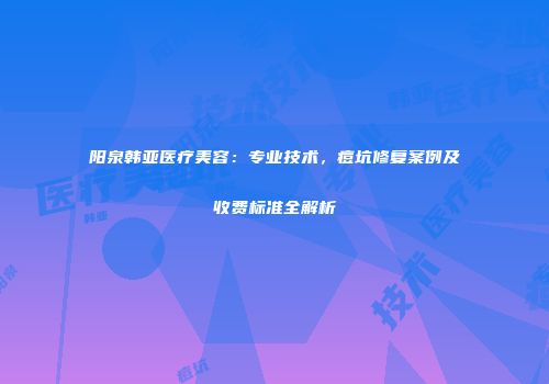 阳泉韩亚医疗美容：专业技术，痘坑修复案例及收费标准全解析
