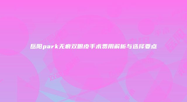 岳阳park无痕双眼皮手术费用解析与选择要点