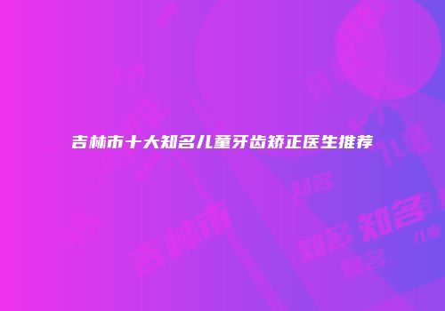 吉林市十大知名儿童牙齿矫正医生推荐