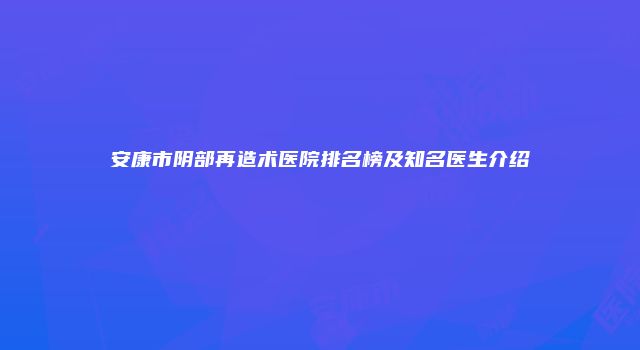 安康市阴部再造术医院排名榜及知名医生介绍