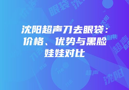 沈阳超声刀去眼袋：价格、优势与黑脸娃娃对比