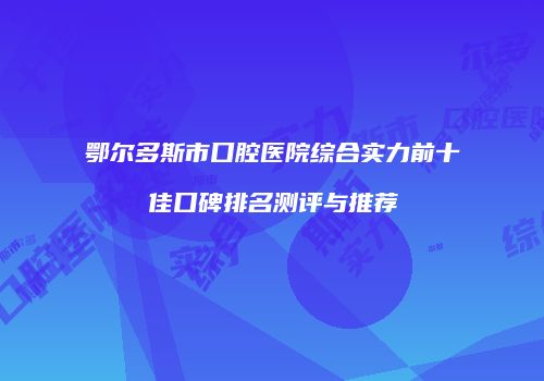 鄂尔多斯市口腔医院综合实力前十佳口碑排名测评与推荐