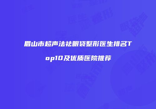 眉山市超声法祛眼袋整形医生排名Top10及优质医院推荐