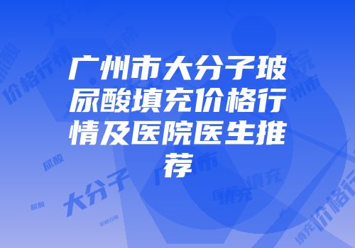 广州市大分子玻尿酸填充价格行情及医院医生推荐