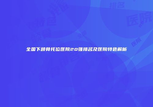 全国下颌骨托位医院20强排名及医院特色解析