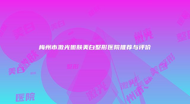 梅州市激光嫩肤美白整形医院推荐与评价