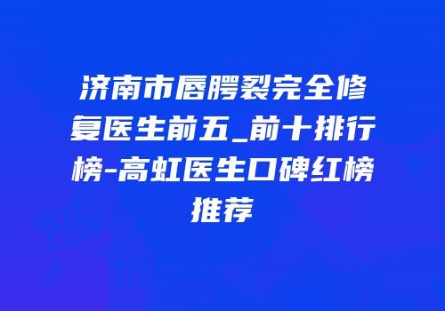济南市唇腭裂完全修复医生前五_前十排行榜-高虹医生口碑红榜推荐
