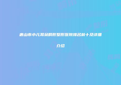唐山市小儿耳朵畸形整形医院排名前十及详细介绍