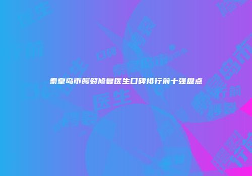 秦皇岛市腭裂修复医生口碑排行前十强盘点