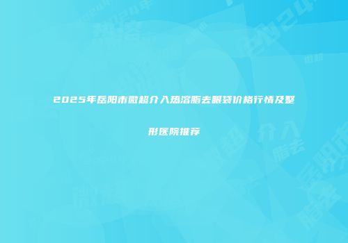 2025年岳阳市微超介入热溶脂去眼袋价格行情及整形医院推荐