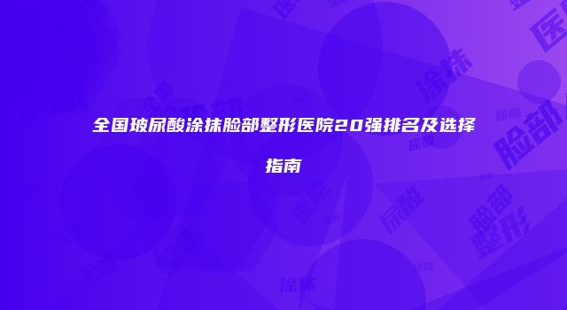 全国玻尿酸涂抹脸部整形医院20强排名及选择指南
