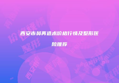 西安市鼻再造术价格行情及整形医院推荐