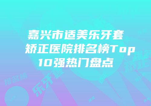 嘉兴市适美乐牙套矫正医院排名榜Top10强热门盘点