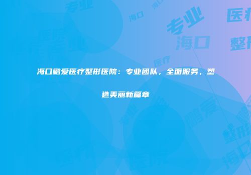 海口鹏爱医疗整形医院：专业团队，全面服务，塑造美丽新篇章