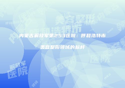 内蒙古解放军第253医院：呼和浩特市美容整形领域的标杆