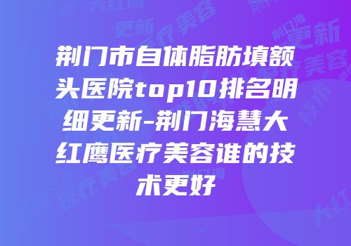荆门市自体脂肪填额头医院top10排名明细更新-荆门海慧大红鹰医疗美容谁的技术更好
