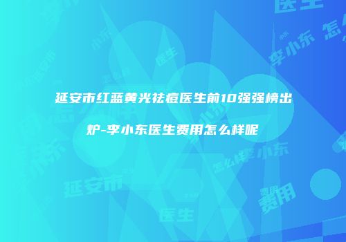 延安市红蓝黄光祛痘医生前10强强榜出炉-李小东医生费用怎么样呢