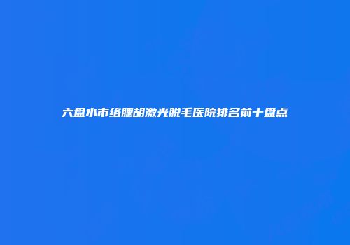 六盘水市络腮胡激光脱毛医院排名前十盘点