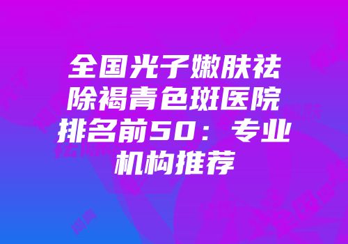 全国光子嫩肤祛除褐青色斑医院排名前50：专业机构推荐