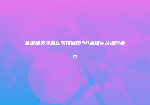 全国垫鼻修复医院排名前50强推荐及选择要点