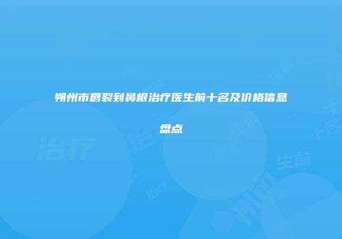 朔州市唇裂到鼻根治疗医生前十名及价格信息盘点