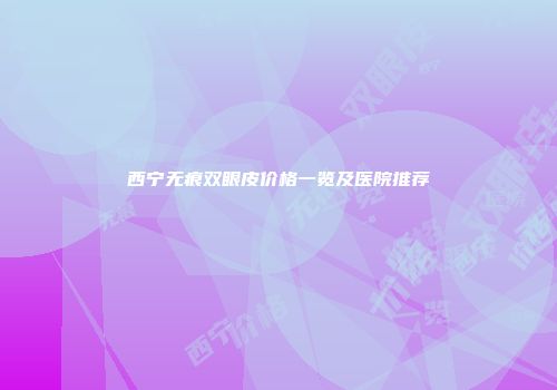 西宁无痕双眼皮价格一览及医院推荐